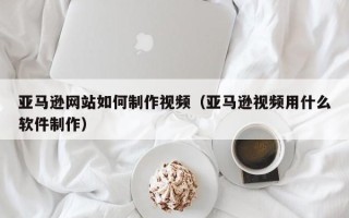 牡丹江亚马逊网站如何制作视频（亚马逊视频用什么软件制作）