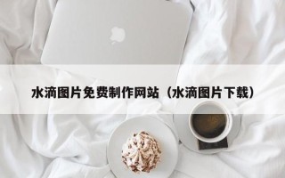 牡丹江水滴图片免费制作网站（水滴图片下载）